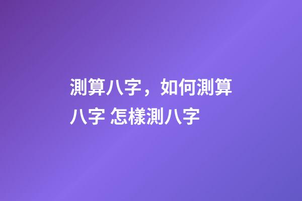 測算八字，如何測算八字 怎樣測八字